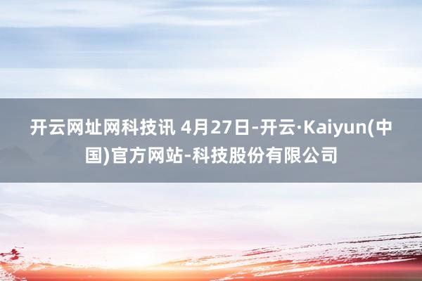 开云网址网科技讯 4月27日-开云·Kaiyun(中国)官方网站-科技股份有限公司