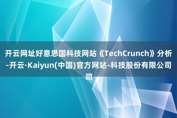 开云网址好意思国科技网站《TechCrunch》分析-开云·Kaiyun(中国)官方网站-科技股份有限公司