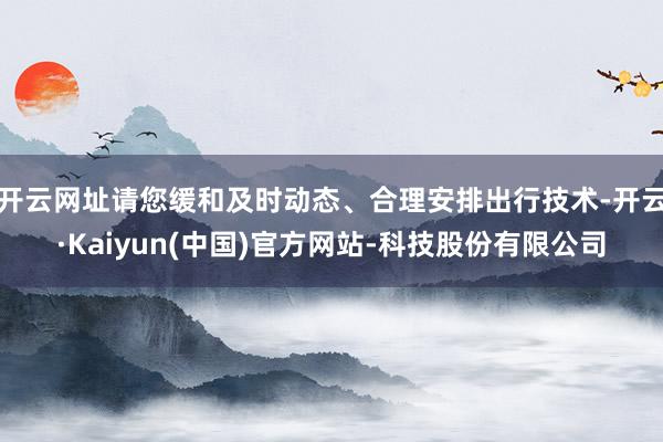 开云网址请您缓和及时动态、合理安排出行技术-开云·Kaiyun(中国)官方网站-科技股份有限公司