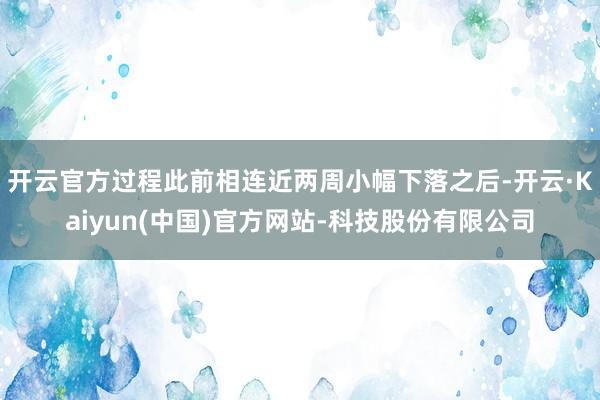 开云官方过程此前相连近两周小幅下落之后-开云·Kaiyun(中国)官方网站-科技股份有限公司