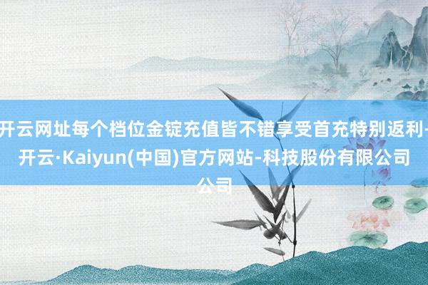 开云网址每个档位金锭充值皆不错享受首充特别返利-开云·Kaiyun(中国)官方网站-科技股份有限公司
