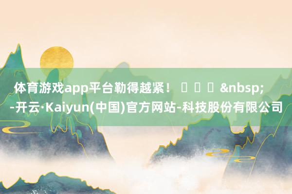 体育游戏app平台勒得越紧！ ​​​&nbsp;    -开云·Kaiyun(中国)官方网站-科技股份有限公司