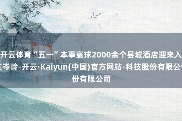 开云体育“五一”本事寰球2000余个县城酒店迎来入住岑岭-开云·Kaiyun(中国)官方网站-科技股份有限公司
