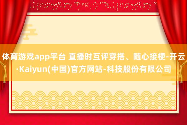 体育游戏app平台 直播时互评穿搭、随心接梗-开云·Kaiyun(中国)官方网站-科技股份有限公司