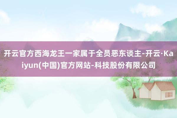 开云官方西海龙王一家属于全员恶东谈主-开云·Kaiyun(中国)官方网站-科技股份有限公司