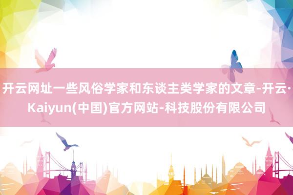 开云网址一些风俗学家和东谈主类学家的文章-开云·Kaiyun(中国)官方网站-科技股份有限公司