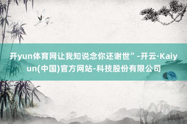 开yun体育网让我知说念你还谢世”-开云·Kaiyun(中国)官方网站-科技股份有限公司