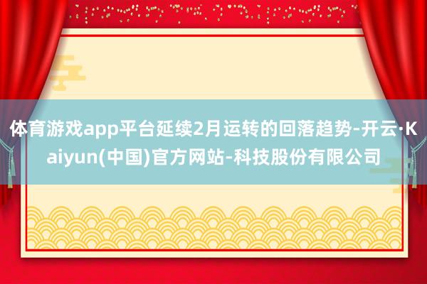 体育游戏app平台延续2月运转的回落趋势-开云·Kaiyun(中国)官方网站-科技股份有限公司