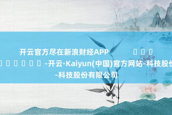 开云官方尽在新浪财经APP            													-开云·Kaiyun(中国)官方网站-科技股份有限公司