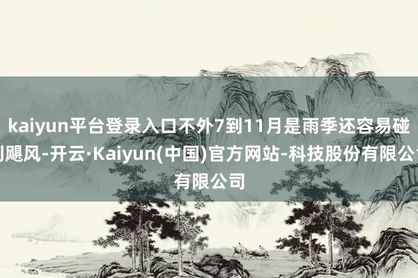 kaiyun平台登录入口不外7到11月是雨季还容易碰到飓风-开云·Kaiyun(中国)官方网站-科技股份有限公司