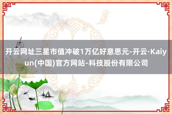 开云网址三星市值冲破1万亿好意思元-开云·Kaiyun(中国)官方网站-科技股份有限公司