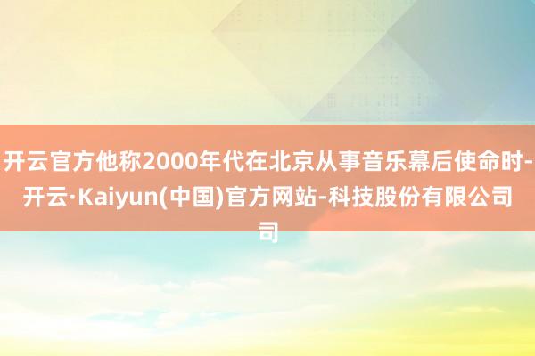 开云官方他称2000年代在北京从事音乐幕后使命时-开云·Kaiyun(中国)官方网站-科技股份有限公司