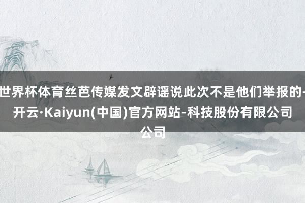 世界杯体育丝芭传媒发文辟谣说此次不是他们举报的-开云·Kaiyun(中国)官方网站-科技股份有限公司