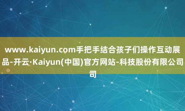 www.kaiyun.com手把手结合孩子们操作互动展品-开云·Kaiyun(中国)官方网站-科技股份有限公司