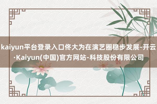 kaiyun平台登录入口佟大为在演艺圈稳步发展-开云·Kaiyun(中国)官方网站-科技股份有限公司