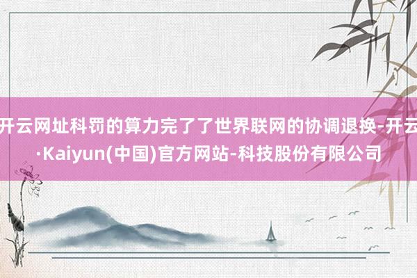开云网址科罚的算力完了了世界联网的协调退换-开云·Kaiyun(中国)官方网站-科技股份有限公司