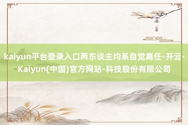 kaiyun平台登录入口两东谈主均系自觉离任-开云·Kaiyun(中国)官方网站-科技股份有限公司