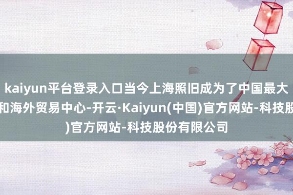 kaiyun平台登录入口当今上海照旧成为了中国最大的经济中心和海外贸易中心-开云·Kaiyun(中国)官方网站-科技股份有限公司