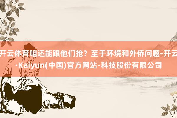 开云体育咱还能跟他们抢？至于环境和外侨问题-开云·Kaiyun(中国)官方网站-科技股份有限公司