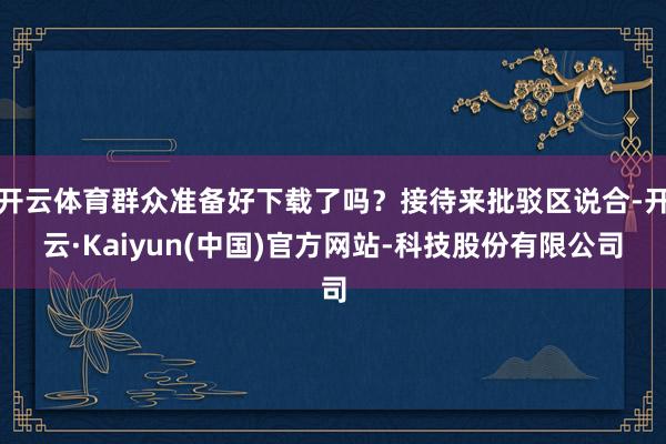 开云体育群众准备好下载了吗？接待来批驳区说合-开云·Kaiyun(中国)官方网站-科技股份有限公司