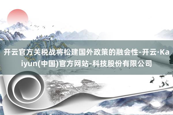 开云官方关税战将松建国外政策的融会性-开云·Kaiyun(中国)官方网站-科技股份有限公司