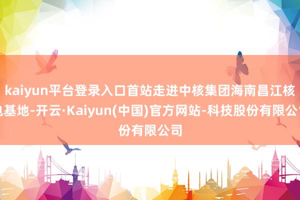 kaiyun平台登录入口首站走进中核集团海南昌江核电基地-开云·Kaiyun(中国)官方网站-科技股份有限公司