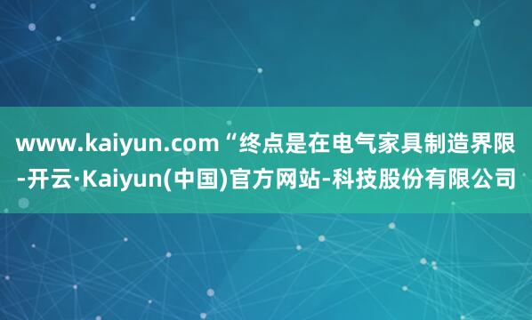 www.kaiyun.com“终点是在电气家具制造界限-开云·Kaiyun(中国)官方网站-科技股份有限公司