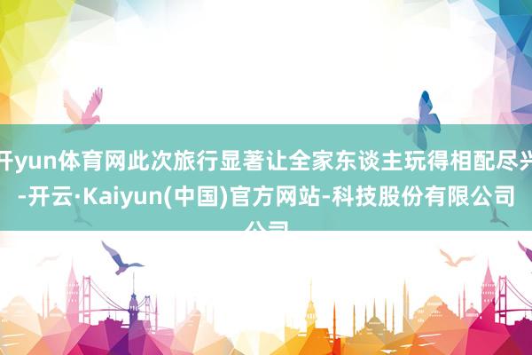 开yun体育网此次旅行显著让全家东谈主玩得相配尽兴-开云·Kaiyun(中国)官方网站-科技股份有限公司