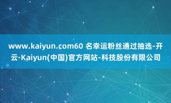 www.kaiyun.com60 名幸运粉丝通过抽选-开云·Kaiyun(中国)官方网站-科技股份有限公司