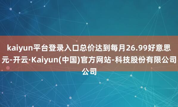 kaiyun平台登录入口总价达到每月26.99好意思元-开云·Kaiyun(中国)官方网站-科技股份有限公司