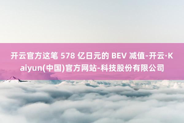 开云官方这笔 578 亿日元的 BEV 减值-开云·Kaiyun(中国)官方网站-科技股份有限公司