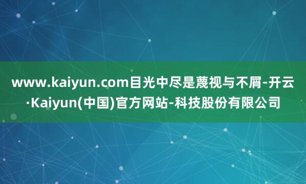 www.kaiyun.com目光中尽是蔑视与不屑-开云·Kaiyun(中国)官方网站-科技股份有限公司