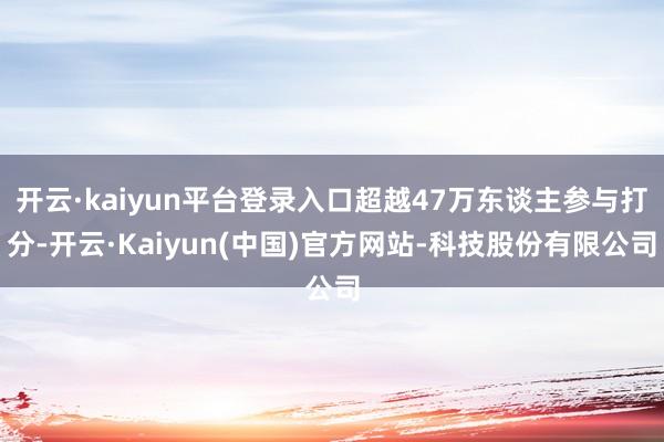 开云·kaiyun平台登录入口超越47万东谈主参与打分-开云·Kaiyun(中国)官方网站-科技股份有限公司