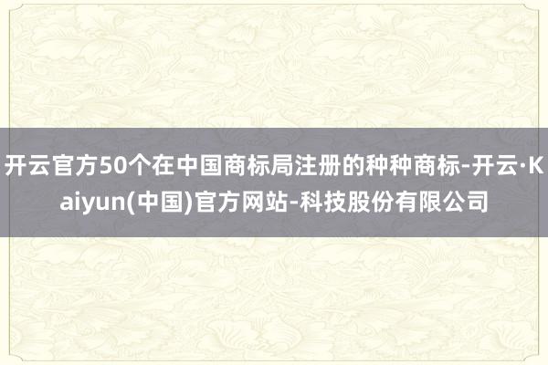 开云官方50个在中国商标局注册的种种商标-开云·Kaiyun(中国)官方网站-科技股份有限公司