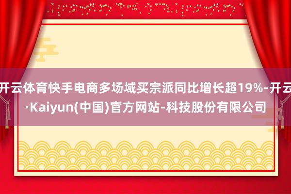 开云体育快手电商多场域买宗派同比增长超19%-开云·Kaiyun(中国)官方网站-科技股份有限公司