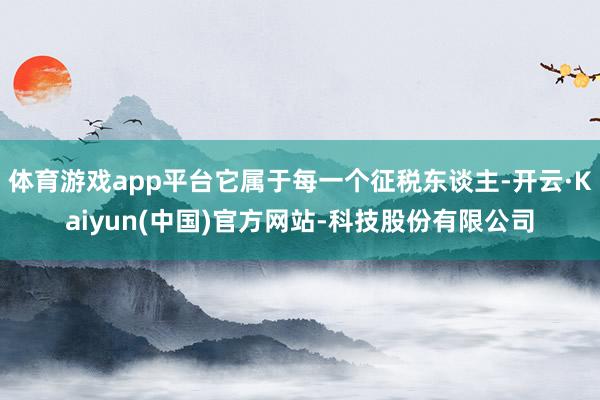 体育游戏app平台它属于每一个征税东谈主-开云·Kaiyun(中国)官方网站-科技股份有限公司