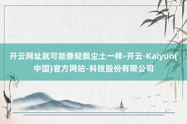 开云网址就可能像轻飘尘土一样-开云·Kaiyun(中国)官方网站-科技股份有限公司