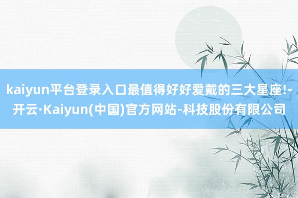 kaiyun平台登录入口最值得好好爱戴的三大星座!-开云·Kaiyun(中国)官方网站-科技股份有限公司