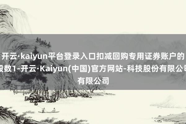 开云·kaiyun平台登录入口扣减回购专用证券账户的股数1-开云·Kaiyun(中国)官方网站-科技股份有限公司