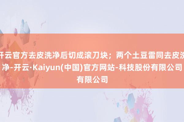 开云官方去皮洗净后切成滚刀块；两个土豆雷同去皮洗净-开云·Kaiyun(中国)官方网站-科技股份有限公司