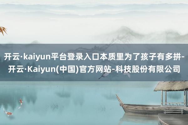 开云·kaiyun平台登录入口本质里为了孩子有多拼-开云·Kaiyun(中国)官方网站-科技股份有限公司