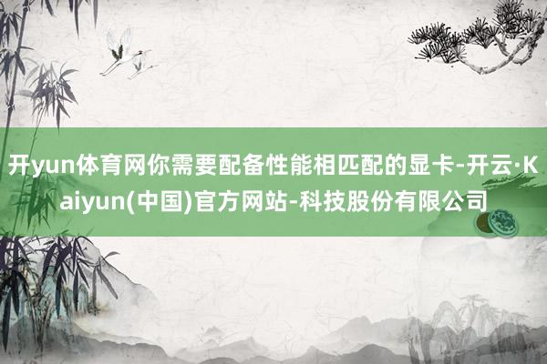 开yun体育网你需要配备性能相匹配的显卡-开云·Kaiyun(中国)官方网站-科技股份有限公司
