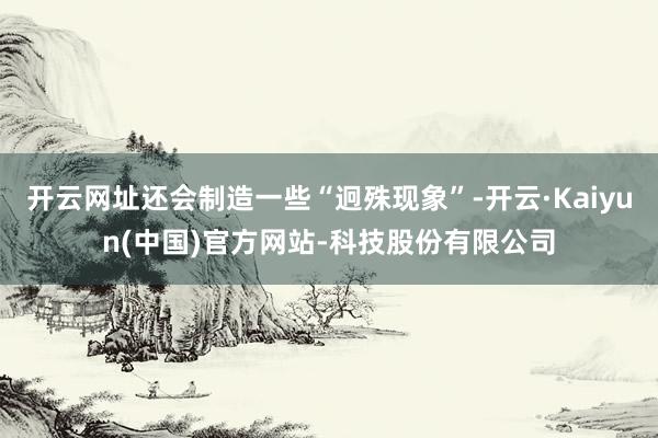 开云网址还会制造一些“迥殊现象”-开云·Kaiyun(中国)官方网站-科技股份有限公司
