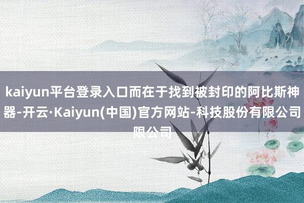 kaiyun平台登录入口而在于找到被封印的阿比斯神器-开云·Kaiyun(中国)官方网站-科技股份有限公司