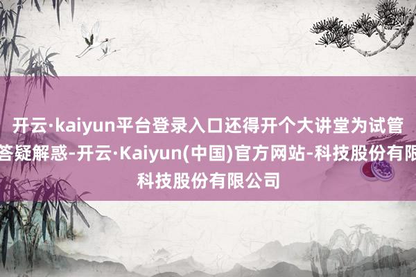 开云·kaiyun平台登录入口还得开个大讲堂为试管爸妈答疑解惑-开云·Kaiyun(中国)官方网站-科技股份有限公司