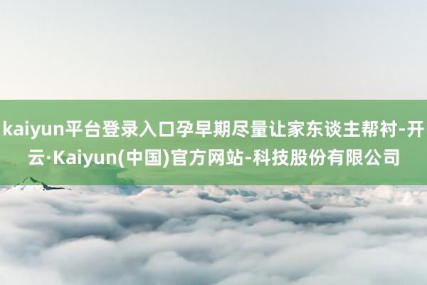 kaiyun平台登录入口孕早期尽量让家东谈主帮衬-开云·Kaiyun(中国)官方网站-科技股份有限公司