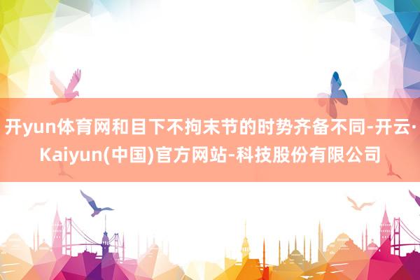开yun体育网和目下不拘末节的时势齐备不同-开云·Kaiyun(中国)官方网站-科技股份有限公司