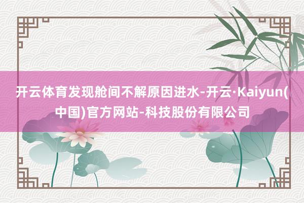 开云体育发现舱间不解原因进水-开云·Kaiyun(中国)官方网站-科技股份有限公司
