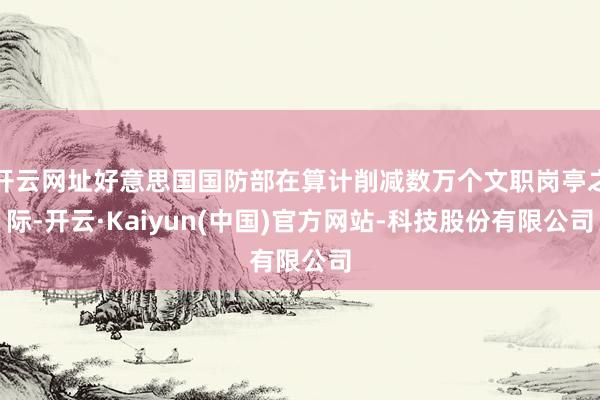 开云网址好意思国国防部在算计削减数万个文职岗亭之际-开云·Kaiyun(中国)官方网站-科技股份有限公司