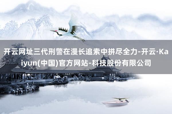 开云网址三代刑警在漫长追索中拼尽全力-开云·Kaiyun(中国)官方网站-科技股份有限公司